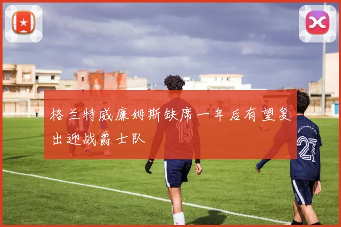 格兰特威廉姆斯缺席一年后有望复出迎战爵士队