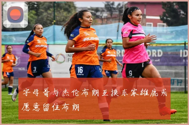 字母哥与杰伦布朗互换东家雄鹿或愿意留住布朗