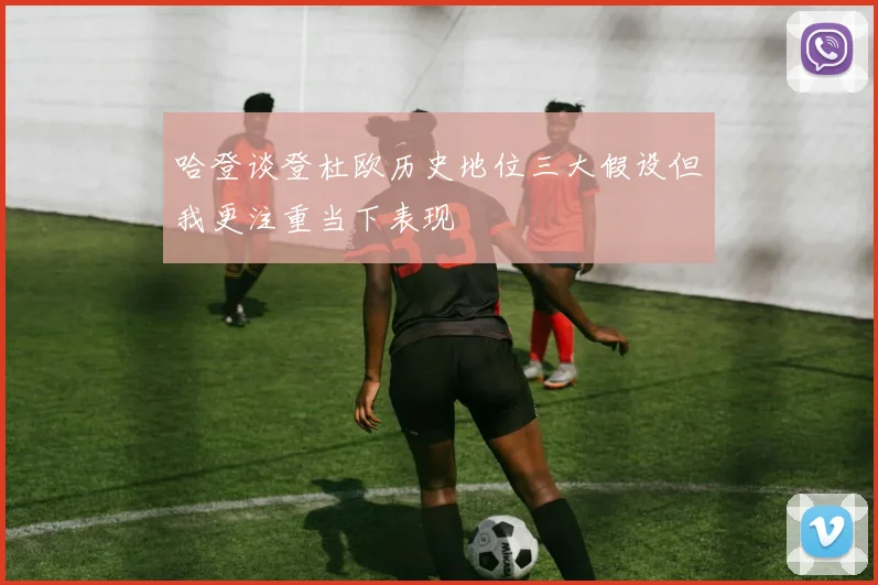 哈登谈登杜欧历史地位三大假设但我更注重当下表现