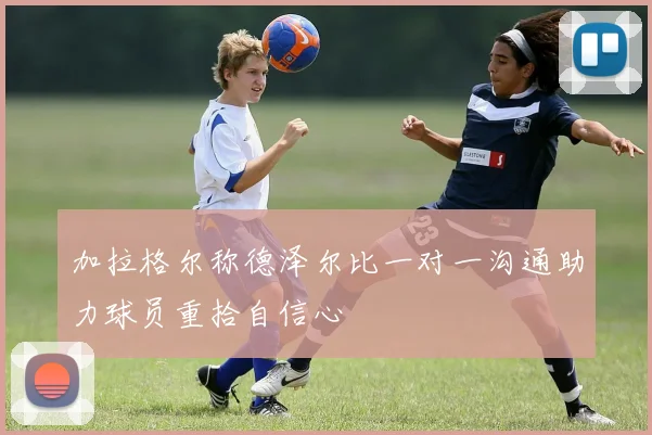 加拉格尔称德泽尔比一对一沟通助力球员重拾自信心
