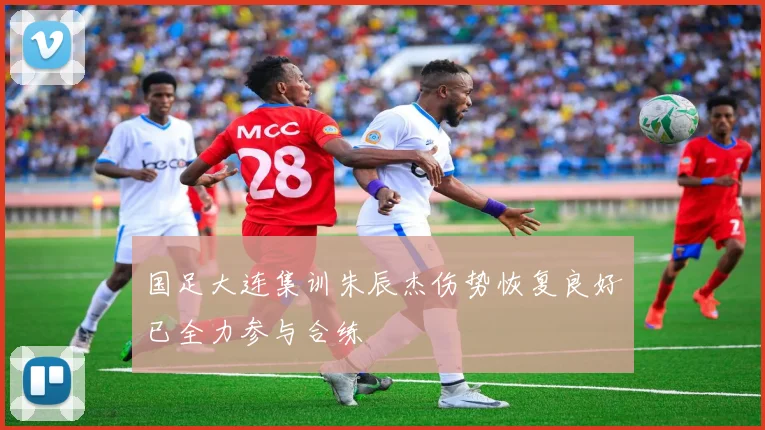 国足大连集训朱辰杰伤势恢复良好已全力参与合练