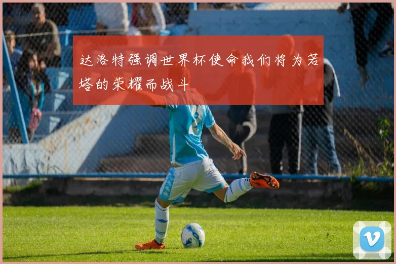 达洛特强调世界杯使命我们将为若塔的荣耀而战斗
