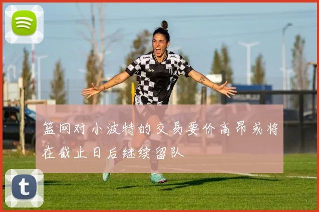 篮网对小波特的交易要价高昂或将在截止日后继续留队