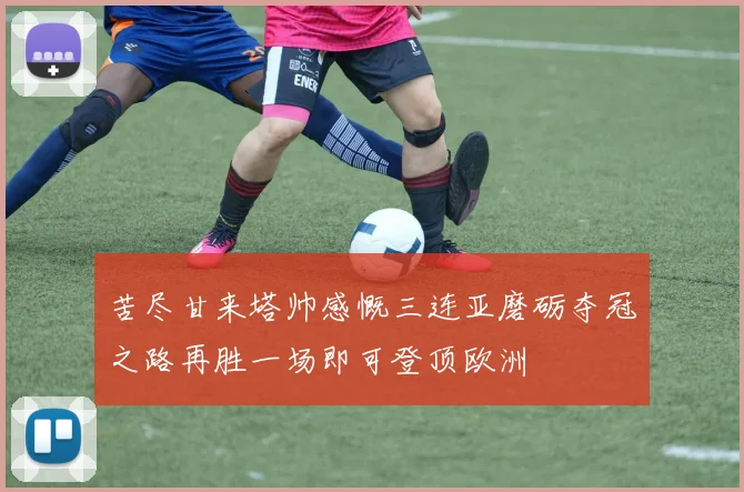 苦尽甘来塔帅感慨三连亚磨砺夺冠之路再胜一场即可登顶欧洲