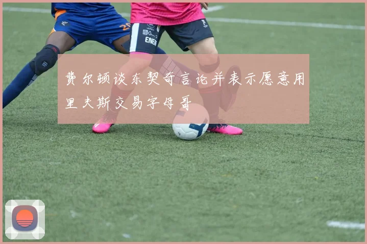 费尔顿谈东契奇言论并表示愿意用里夫斯交易字母哥
