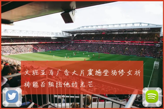 文班亚马广告大片震撼登场修女祈祷能否阻挡他的光芒
