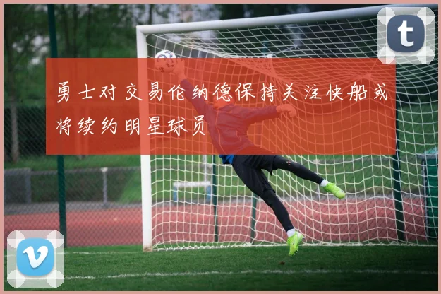 勇士对交易伦纳德保持关注快船或将续约明星球员