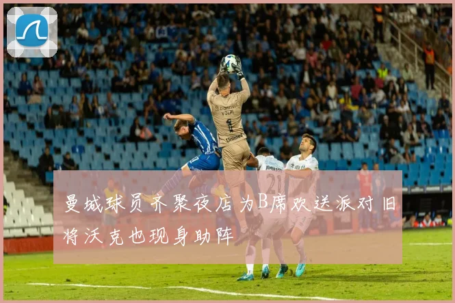 曼城球员齐聚夜店为B席欢送派对旧将沃克也现身助阵