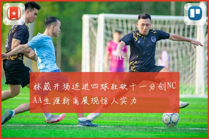 林葳开场连进四球狂砍十一分创NCAA生涯新高展现惊人实力