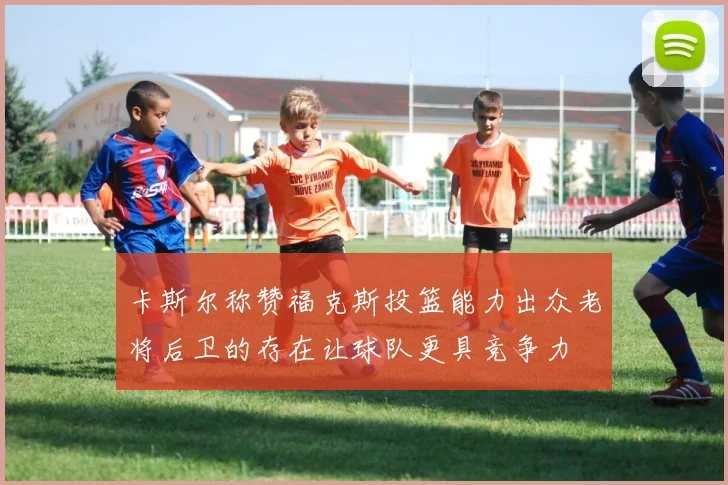 卡斯尔称赞福克斯投篮能力出众老将后卫的存在让球队更具竞争力