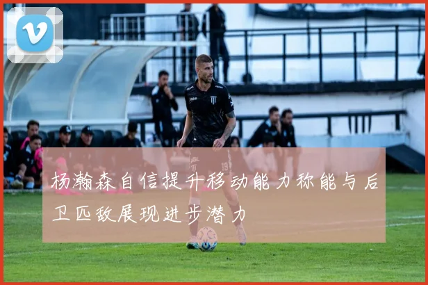 杨瀚森自信提升移动能力称能与后卫匹敌展现进步潜力