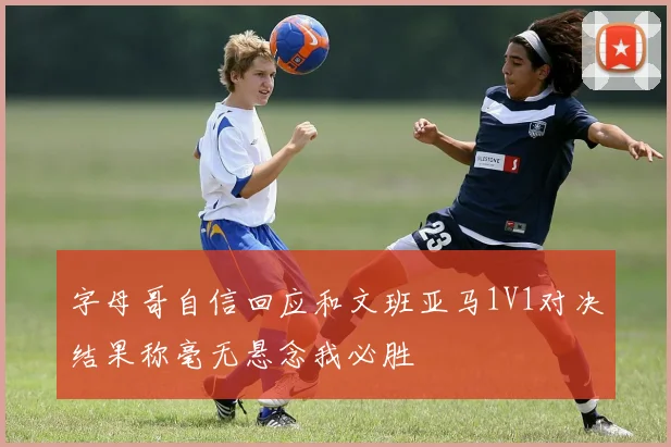 字母哥自信回应和文班亚马1V1对决结果称毫无悬念我必胜