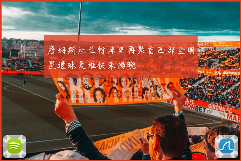 詹姆斯杜兰特库里再聚首西部全明星遗珠是谁快来揭晓