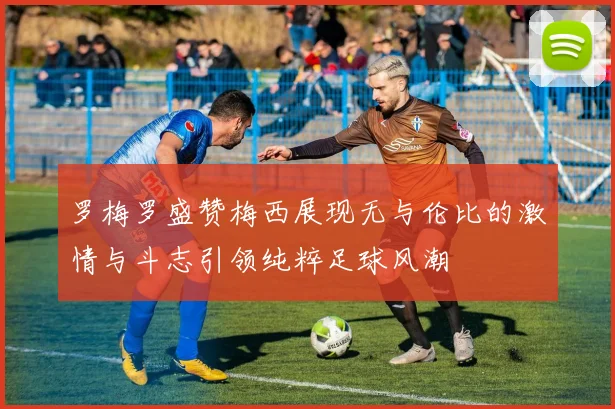 罗梅罗盛赞梅西展现无与伦比的激情与斗志引领纯粹足球风潮
