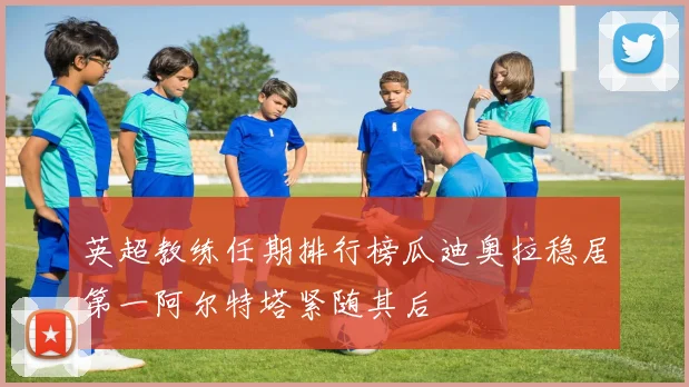 英超教练任期排行榜瓜迪奥拉稳居第一阿尔特塔紧随其后