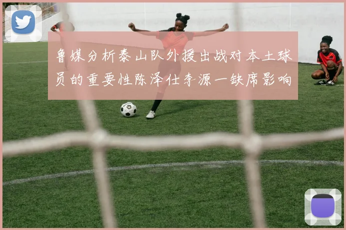 鲁媒分析泰山队外援出战对本土球员的重要性陈泽仕李源一缺席影响显著