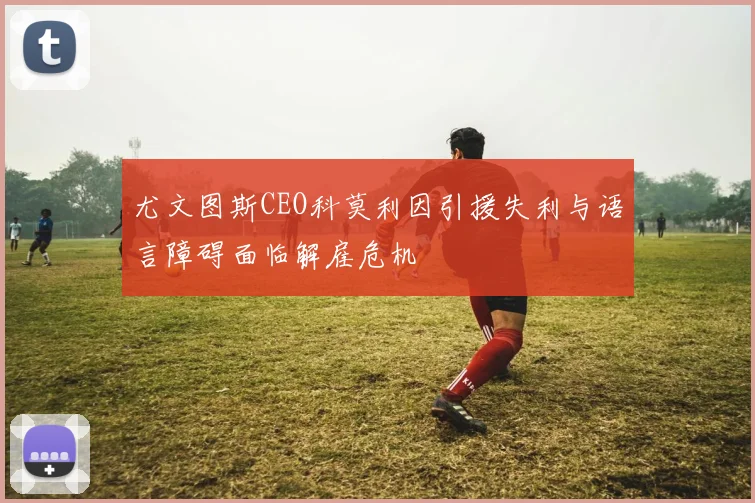 尤文图斯CEO科莫利因引援失利与语言障碍面临解雇危机
